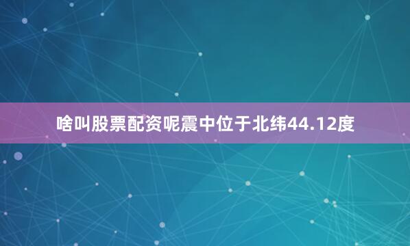 啥叫股票配资呢震中位于北纬44.12度