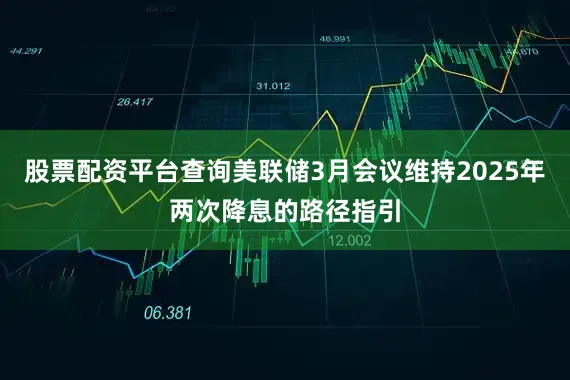 股票配资平台查询美联储3月会议维持2025年两次降息的路径指引