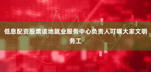 低息配资股票该地就业服务中心负责人叮嘱大家文明务工