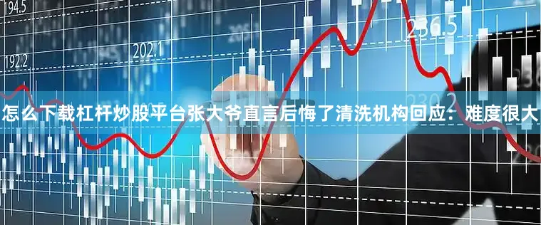 怎么下载杠杆炒股平台张大爷直言后悔了清洗机构回应：难度很大