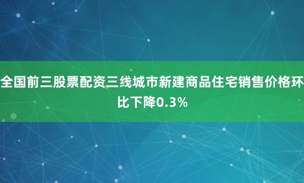 全国前三股票配资三线城市新建商品住宅销售价格环比下降0.3%