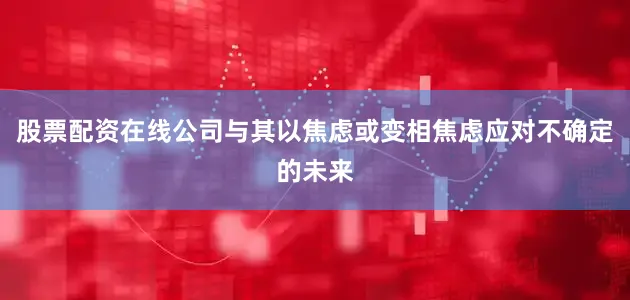 股票配资在线公司与其以焦虑或变相焦虑应对不确定的未来