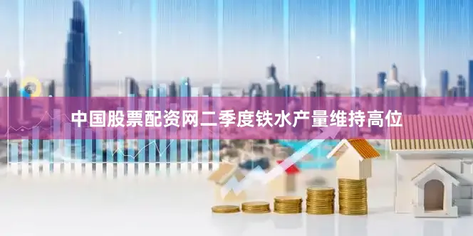 中国股票配资网二季度铁水产量维持高位