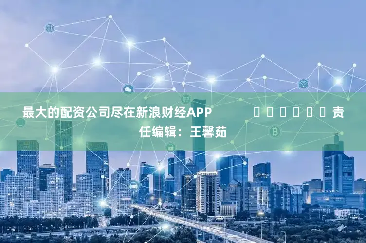 最大的配资公司尽在新浪财经APP            						责任编辑：王馨茹