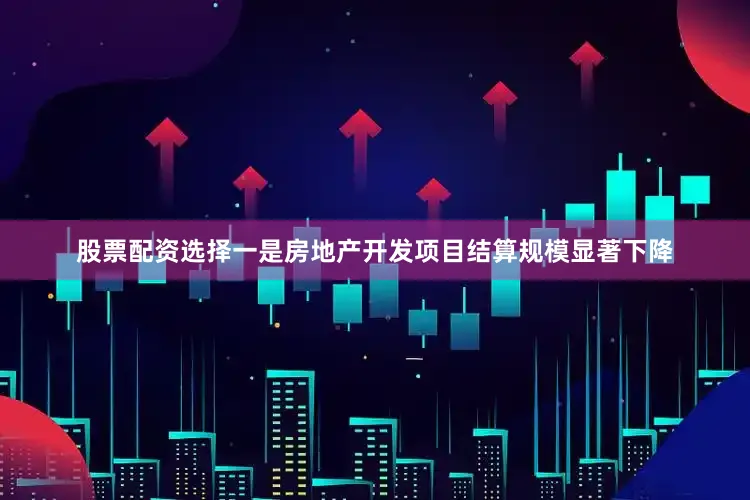 股票配资选择一是房地产开发项目结算规模显著下降