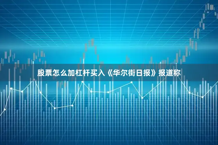 股票怎么加杠杆买入《华尔街日报》报道称