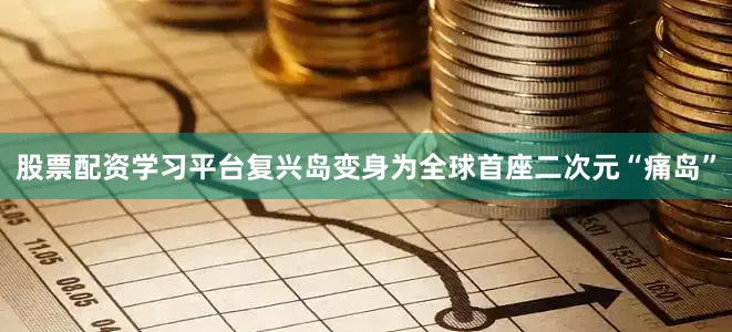 股票配资学习平台复兴岛变身为全球首座二次元“痛岛”
