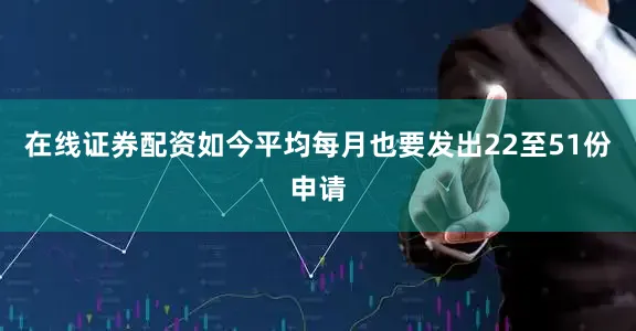 在线证券配资如今平均每月也要发出22至51份申请
