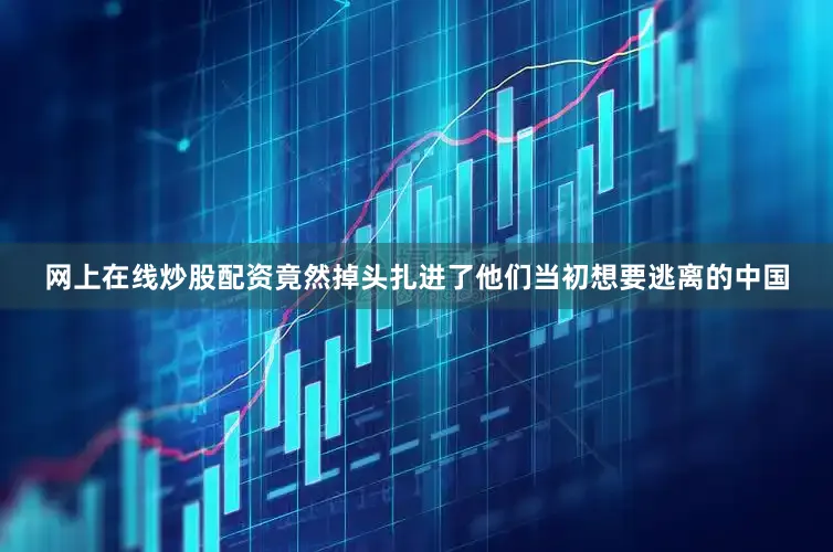 网上在线炒股配资竟然掉头扎进了他们当初想要逃离的中国