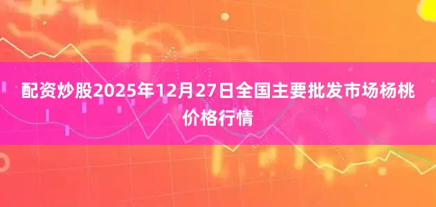 配资炒股2025年12月27日全国主要批发市场杨桃价格行情