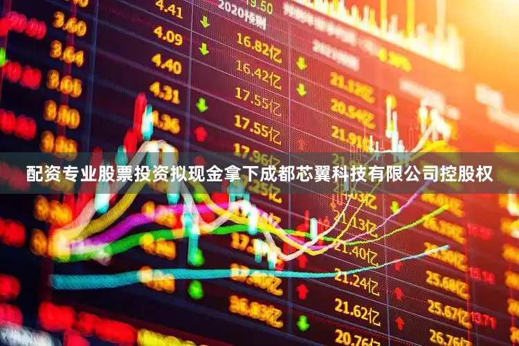 配资专业股票投资拟现金拿下成都芯翼科技有限公司控股权